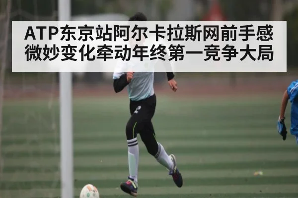 ATP东京站阿尔卡拉斯网前手感微妙变化牵动年终第一竞争大局